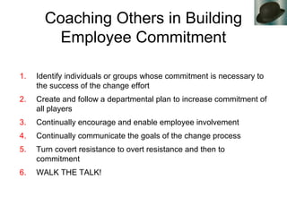 Coaching Others in Building
Employee Commitment
1. Identify individuals or groups whose commitment is necessary to
the success of the change effort
2. Create and follow a departmental plan to increase commitment of
all players
3. Continually encourage and enable employee involvement
4. Continually communicate the goals of the change process
5. Turn covert resistance to overt resistance and then to
commitment
6. WALK THE TALK!
 