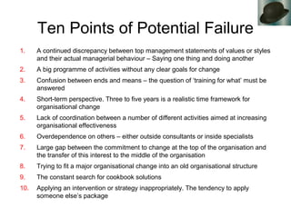Ten Points of Potential Failure
1. A continued discrepancy between top management statements of values or styles
and their actual managerial behaviour – Saying one thing and doing another
2. A big programme of activities without any clear goals for change
3. Confusion between ends and means – the question of ‘training for what’ must be
answered
4. Short-term perspective. Three to five years is a realistic time framework for
organisational change
5. Lack of coordination between a number of different activities aimed at increasing
organisational effectiveness
6. Overdependence on others – either outside consultants or inside specialists
7. Large gap between the commitment to change at the top of the organisation and
the transfer of this interest to the middle of the organisation
8. Trying to fit a major organisational change into an old organisational structure
9. The constant search for cookbook solutions
10. Applying an intervention or strategy inappropriately. The tendency to apply
someone else’s package
 