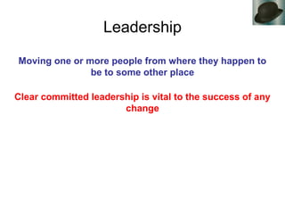 Leadership
Moving one or more people from where they happen to
be to some other place
Clear committed leadership is vital to the success of any
change
 