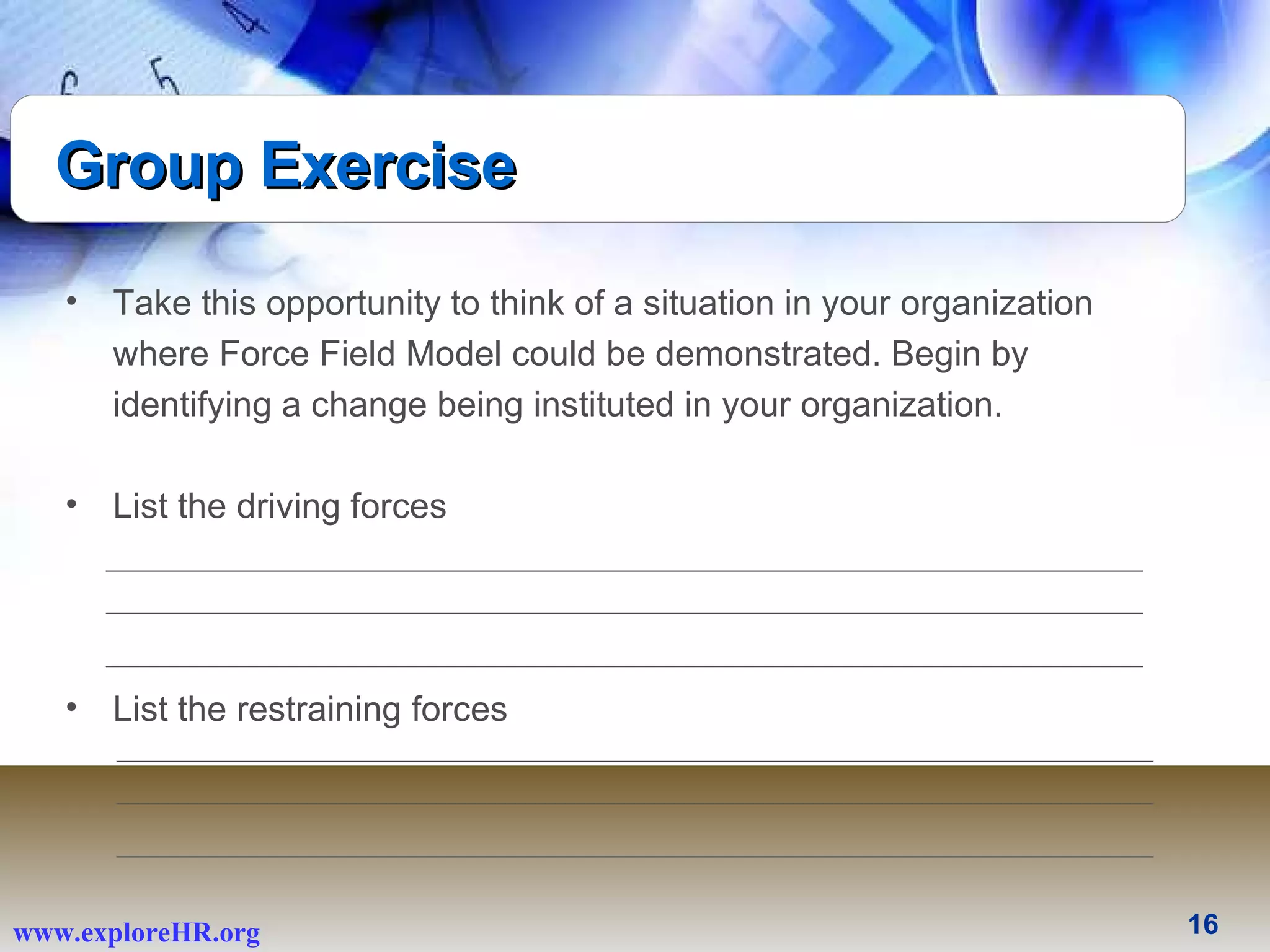 Group Exercise Take this opportunity to think of a situation in your organization where Force Field Model could be demonstrated. Begin by identifying a change being instituted in your organization. List the driving forces  List the restraining forces 