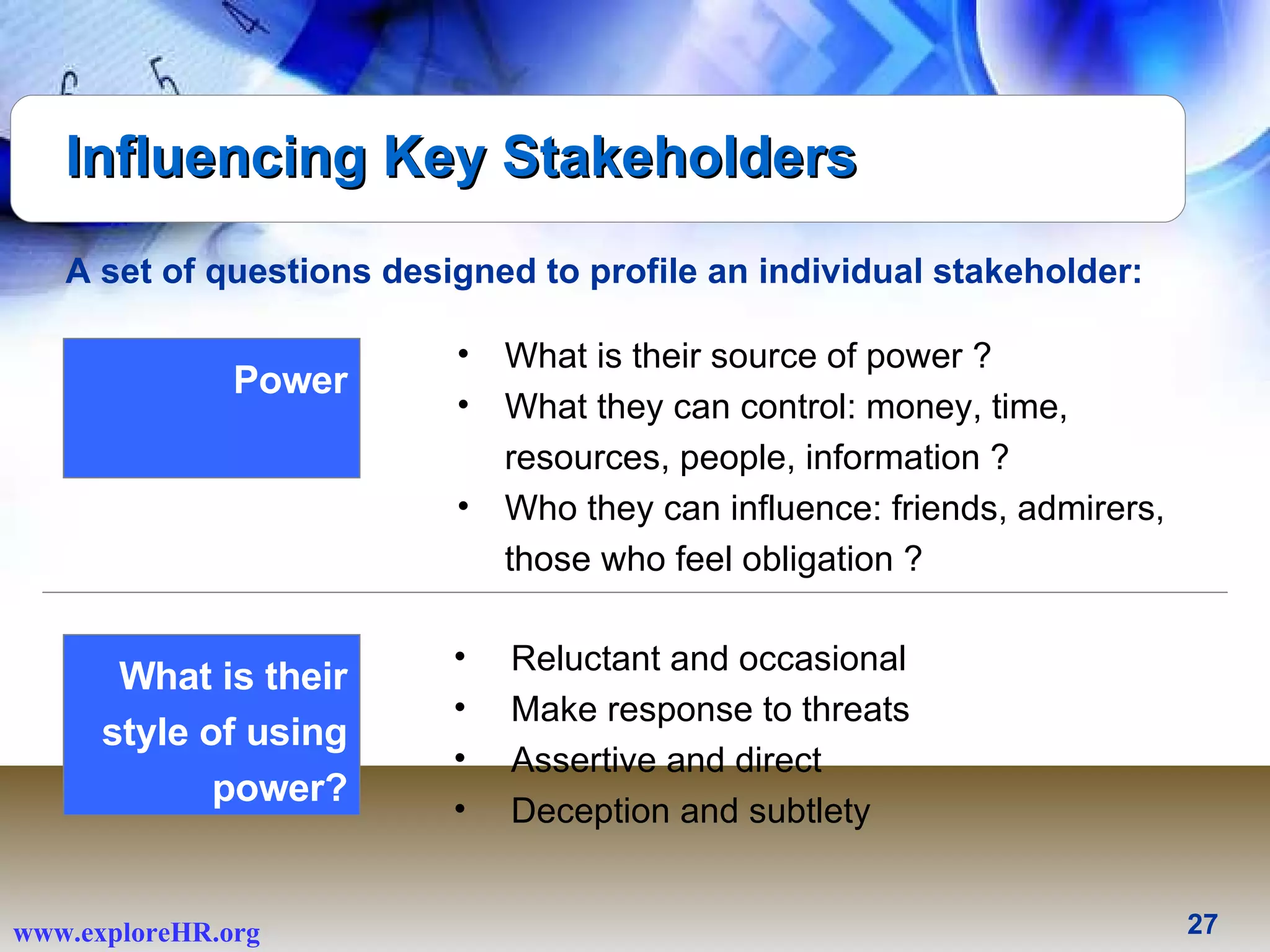 Influencing Key Stakeholders A set of questions designed to profile an individual stakeholder: Reluctant and occasional  Make response to threats  Assertive and direct  Deception and subtlety  What is their style of using power? What is their source of power ? What they can control: money, time, resources, people, information ?  Who they can influence: friends, admirers, those who feel obligation ?  Power 