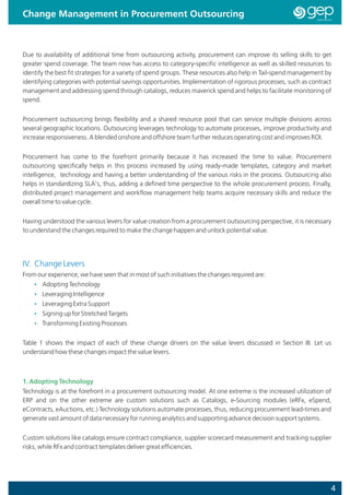Change Management in Procurement Outsourcing



Due to availability of additional time from outsourcing activity, procurement can improve its selling skills to get
greater spend coverage. The team now has access to category-specific intelligence as well as skilled resources to
identify the best fit strategies for a variety of spend groups. These resources also help in Tail-spend management by
identifying categories with potential savings opportunities. Implementation of rigorous processes, such as contract
management and addressing spend through catalogs, reduces maverick spend and helps to facilitate monitoring of
spend.


Procurement outsourcing brings flexibility and a shared resource pool that can service multiple divisions across
several geographic locations. Outsourcing leverages technology to automate processes, improve productivity and
increase responsiveness. A blended onshore and offshore team further reduces operating cost and improves ROI.


Procurement has come to the forefront primarily because it has increased the time to value. Procurement
outsourcing specifically helps in this process increased by using ready-made templates, category and market
intelligence, technology and having a better understanding of the various risks in the process. Outsourcing also
helps in standardizing SLA's, thus, adding a defined time perspective to the whole procurement process. Finally,
distributed project management and workflow management help teams acquire necessary skills and reduce the
overall time to value cycle.


Having understood the various levers for value creation from a procurement outsourcing perspective, it is necessary
to understand the changes required to make the change happen and unlock potential value.




IV. Change Levers
From our experience, we have seen that in most of such initiatives the changes required are:
    Ÿ Adopting Technology
    Ÿ Leveraging Intelligence
    Ÿ Leveraging Extra Support
    Ÿ Signing up for Stretched Targets
    Ÿ Transforming Existing Processes


Table 1 shows the impact of each of these change drivers on the value levers discussed in Section III. Let us
understand how these changes impact the value levers.



1. Adopting Technology
Technology is at the forefront in a procurement outsourcing model. At one extreme is the increased utilization of
ERP and on the other extreme are custom solutions such as Catalogs, e-Sourcing modules (eRFx, eSpend,
eContracts, eAuctions, etc.) Technology solutions automate processes, thus, reducing procurement lead-times and
generate vast amount of data necessary for running analytics and supporting advance decision support systems.


Custom solutions like catalogs ensure contract compliance, supplier scorecard measurement and tracking supplier
risks, while RFx and contract templates deliver great efficiencies.




                                                                                                                    4
 
