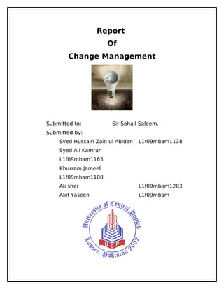 Report
                      Of
        Change Management




Submitted to:          Sir Sohail Saleem.
Submitted by:
    Syed Hussain Zain ul Abiden   L1f09mbam1138
    Syed Ali Kamran
    L1f09mbam1165
    Khurram Jameel
    L1f09mbam1188
    Ali sher                      L1f09mbam1203
    Akif Yaseen                   L1f09mbam
 