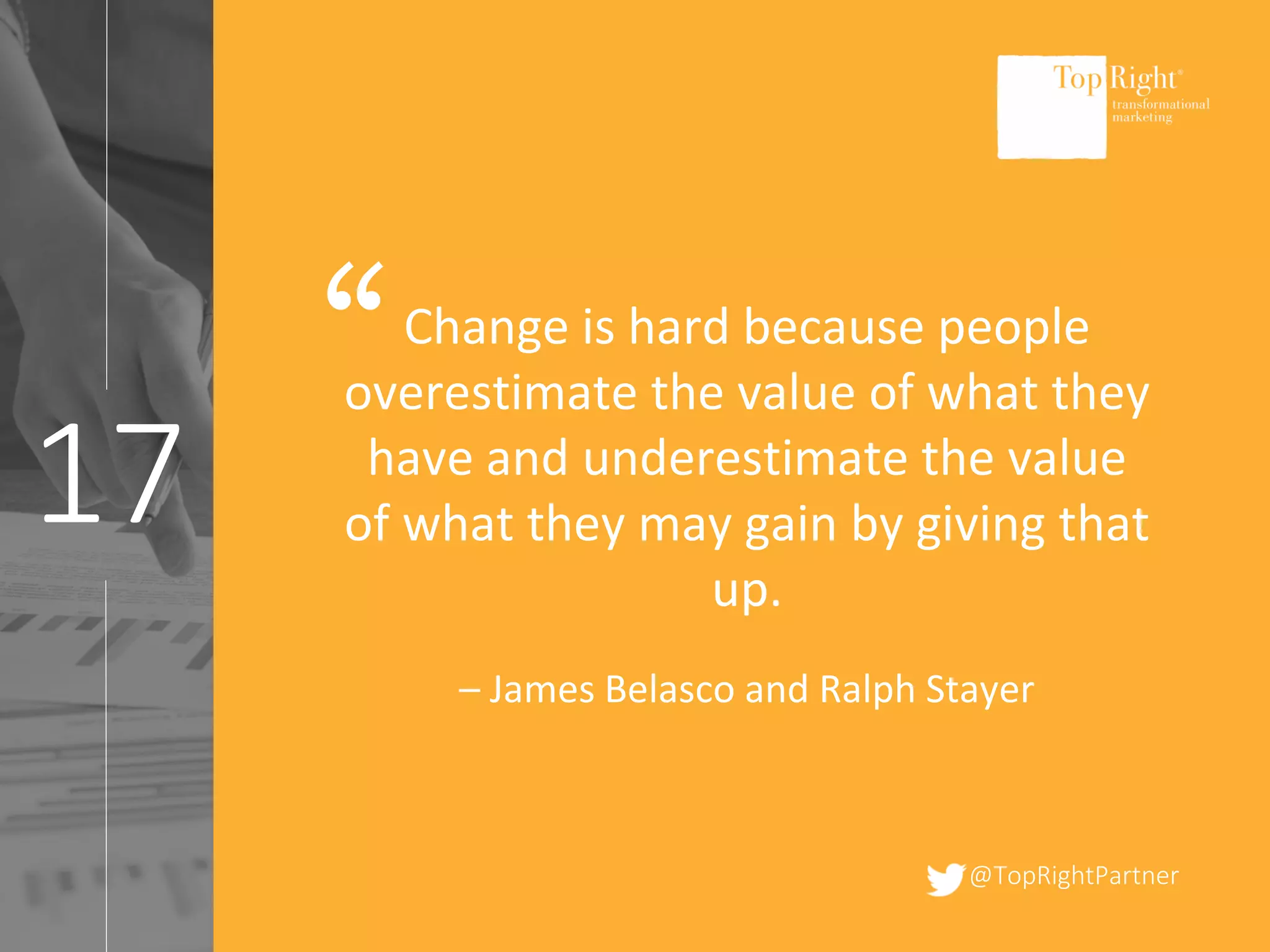 @TopRightPartner
17
Change is hard because people
overestimate the value of what they
have and underestimate the value
of what they may gain by giving that
up.
– James Belasco and Ralph Stayer
“
 