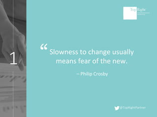 @TopRightPartner
1 “Slowness to change usually
means fear of the new.
– Philip Crosby
 