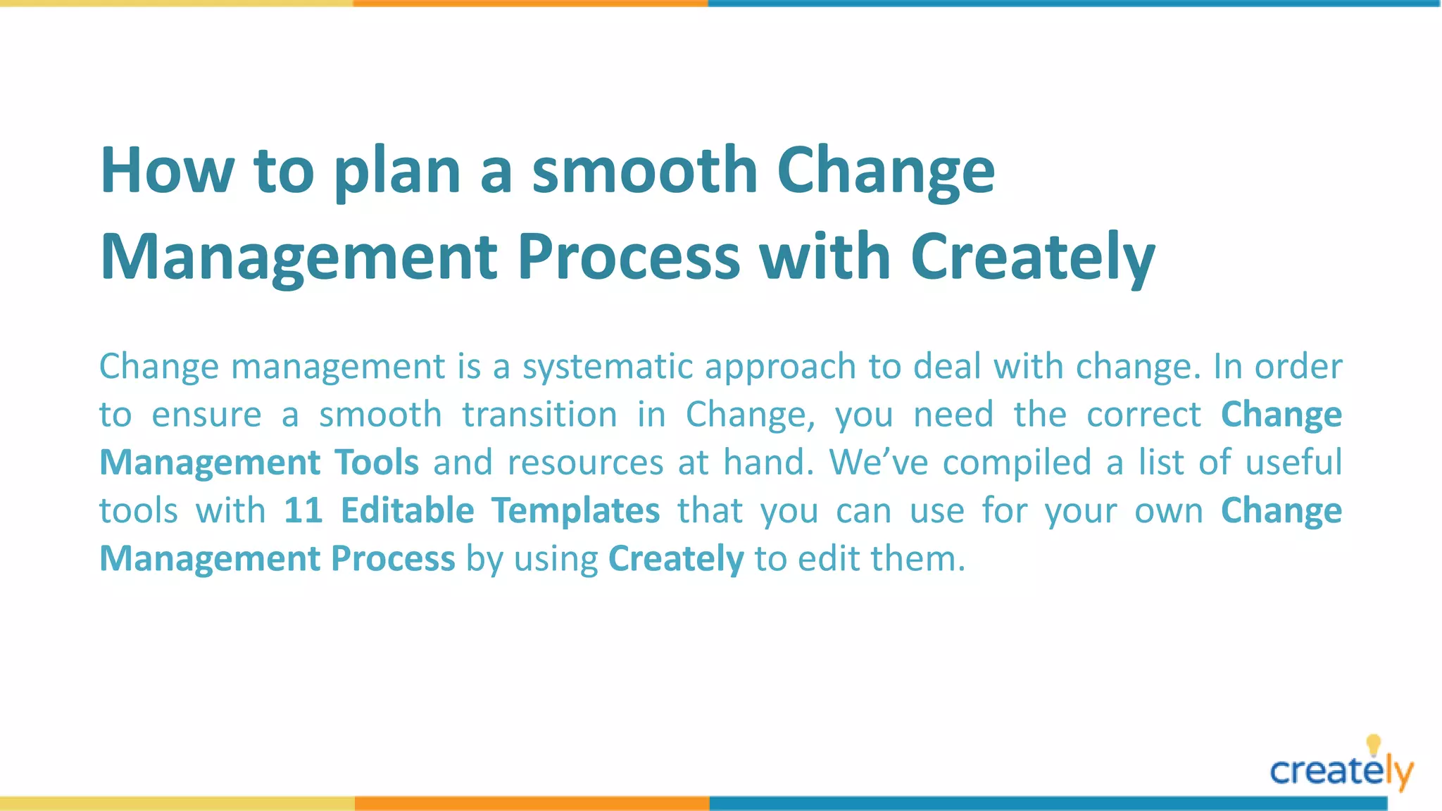 Change management is a systematic approach to deal with change. In order
to ensure a smooth transition in Change, you need the correct Change
Management Tools and resources at hand. We’ve compiled a list of useful
tools with 11 Editable Templates that you can use for your own Change
Management Process by using Creately to edit them.
How to plan a smooth Change
Management Process with Creately
 