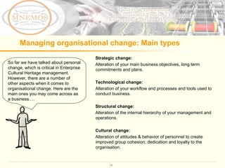 Managing organisational change: Main types So far we have talked about personal change, which is critical in Enterprise Cultural Heritage management. However, there are a number of other aspects when it comes to organisational change. Here are the main ones you may come across as a business….  Strategic change:  Alteration of your main business objectives, long term commitments and plans.  Technological change: Alteration of your workflow and processes and tools used to conduct business. Structural change:   Alteration of the internal hierarchy of your management and operations. Cultural change: Alteration of attitudes & behavior of personnel to create improved group cohesion, dedication and loyalty to the organisation. 