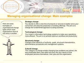 Managing organisational change: Main examples Here are some examples of organisational change types which most organisations face at one time or another… Strategic change:  You decide to offer a new line of products or services to better serve your consumers and stop the production of existing offerings. The aim is to change the fundamental approach to doing business.  Technological change: You invest in information technology systems to make your operations more efficient.  The aim is to achieve optimum workflow and productivity.  Structural change:   Change of the hierarchy of authority, goals, structural characteristics, administrative procedures and management systems.  Cultural change: This category of change entails changing how problems are solved, the way employees learn new skills and even the very nature of how employees perceive themselves, their jobs and the organization. 