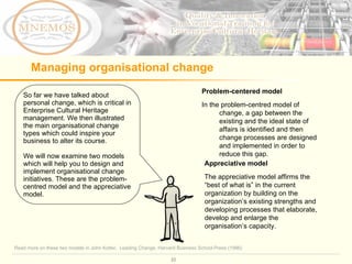 Managing organisational change So far we have talked about personal change, which is critical in Enterprise Cultural Heritage management. We then illustrated the main organisational change types which could inspire your business to alter its course.  We will now examine two models which will help you to design and implement organisational change initiatives. These are the problem-centred model and the appreciative model.  Problem-centered model In the problem-centred model of change, a gap between the existing and the ideal state of affairs is identified and then change processes are designed and implemented in order to reduce this gap.  Appreciative model The appreciative model affirms the “best of what is” in the current organization by building on the organization’s existing strengths and developing processes that elaborate, develop and enlarge the organisation’s capacity.  Read more on these two models in John Kotter,  Leading Change, Harvard Business School Press (1996) 