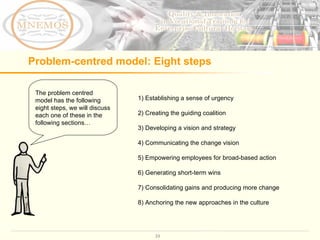 Problem-centred model: Eight steps  The problem centred model has the following eight steps, we will discuss each one of these in the following sections… 1) Establishing a sense of urgency 2) Creating the guiding coalition 3) Developing a vision and strategy 4) Communicating the change vision 5) Empowering employees for broad-based action 6) Generating short-term wins 7) Consolidating gains and producing more change 8) Anchoring the new approaches in the culture  