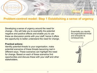 Problem-centred model: Step 1 Establishing a sense of urgency Developing a sense of urgency around the need for change – this will help you to exemplify the potential negative and positive effects and enable you to use these as discussion points with your staff; hence it offers the opportunity to better understand the need for change.  Practical actions: Identify potential threats to your organisation, make potential scenarios of these threats becoming real in different ways. These scenarios can highlight the need for change. Based on each of these scenarios find opportunities and discuss these with your staff and other stakeholders.  Essentially you identify the organisational threat and anticipate its consequences.  