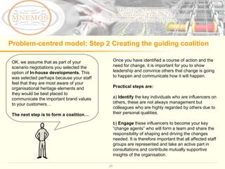 Problem-centred model: Step 2 Creating the guiding coalition Once you have identified a course of action and the need for change, it is important for you to show leadership and convince others that change is going to happen and communicate how it will happen.  Practical steps are: a)  Identify  the key individuals who are influencers on others, these are not always management but colleagues who are highly regarded by others due to their personal qualities.  b)  Engage  these influencers to become your key “change agents” who will form a team and share the responsibility of shaping and driving the changes needed. It is therefore important that all affected staff groups are represented and take an active part in consultations and contribute mutually supportive insights of the organisation.  OK, we assume that as part of your scenario negotiations you selected the option of  In-house developments.  This was selected perhaps because your staff feel that they are most aware of your organisational heritage elements and they would be best placed to communicate the important brand values to your customers…  The next step is to form a coalition… 