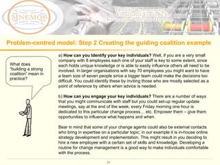Problem-centred model: Step 2 Creating the guiding coalition example a)  How can you Identify your key individuals?  Well, if you are a very small company with 8 employees each one of your staff is key to some extent, since each holds unique knowledge or is able to easily influence others all need to be involved. In larger organisations with say 70 employees you might want to have a team size of seven people since a bigger team could make the decisions too difficult. You could identify these by inviting those who are mostly selected as a point of reference by others when advice is needed.  b)  How can you engage your key individuals?  There are a number of ways that you might communicate with staff but you could set-up regular update meetings, say at the end of the week, every Friday morning one hour is dedicated to this particular change process… etc. Empower them – give them opportunities to influence what happens and when.  Bear in mind that some of your change agents could also be external contacts who bring in expertise on a particular topic; in our example it is in-house online strategy development and implementation. This might result in you deciding to hire a new employee with a certain set of skills and knowledge. Developing a routine for change management is a good way to make individuals comfortable with the process.  What does “building a strong coalition” mean in practice? 