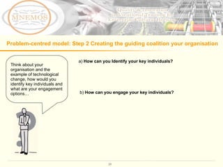 Problem-centred model: Step 2 Creating the guiding coalition your organisation a)  How can you Identify your key individuals?   b)  How can you engage your key individuals?  Think about your organisation and the example of technological change, how would you identify key individuals and what are your engagement options…  