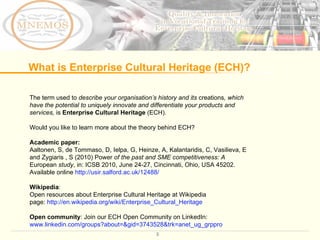 The term used to  describe your organisation ’ s history and its  creations , which have the potential to uniquely innovate and differentiate your products and services,  is  Enterprise Cultural Heritage  (ECH). Would you like to learn more about the theory behind ECH? Academic paper:  Aaltonen, S, de Tommaso, D, Ielpa, G, Heinze, A, Kalantaridis, C, Vasilieva, E and Zygiaris , S (2010) Power  of the past and SME competitiveness: A  European  study , in: ICSB 2010, June 24-27, Cincinnati, Ohio, USA 45202. Available online  http://usir.salford.ac.uk/12488/   Wikipedia :  Open resources about Enterprise Cultural Heritage at Wikipedia  page:  http://en.wikipedia.org/wiki/Enterprise_Cultural_Heritage Open community : Join our ECH Open Community on LinkedIn:  www.linkedin.com/groups?about=&gid=3743528&trk=anet_ug_grppro   What is Enterprise Cultural Heritage (ECH)? 