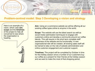 Problem-centred model: Step 3 Developing a vision and strategy Aim:  Using an e-commerce website we will be offering all our existing coffee types online to anyone in the world.  Scope:  The website will use the latest search as well as social media optimisation techniques to engage with customers online and develop a community around our coffee blends. This will require in the short term complete staff awareness of the website and its functionality. A new organisational role will be created, all existing sales staff will be trained to take on the role of website administration and online customer engagement and customer support.  Timelines:  The project will be completed by October in time for the holiday season since a number of our customers buy our coffee as a present for their friends at the holiday season and we want to make the most of that shopping period.  Here is an example of a vision, which uses  aim ,  scope  and the  timelines  of the project to help all concerned to see where the organisation is heading.  