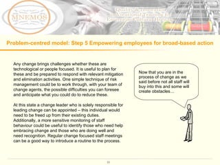 Problem-centred model: Step 5  Empowering employees for broad-based action   Any change brings challenges whether these are technological or people focused. It is useful to plan for these and be prepared to respond with relevant mitigation and elimination activities. One simple technique of risk management could be to work through, with your team of change agents, the possible difficulties you can foresee and anticipate what you could do to reduce these.  At this state a change leader who is solely responsible for leading change can be appointed – this individual would need to be freed up from their existing duties. Additionally, a more sensitive monitoring of staff behaviour could be useful to identify those who need help embracing change and those who are doing well and need recognition. Regular change focused staff meetings can be a good way to introduce a routine to the process.  Now that you are in the process of change as we said before not all staff will buy into this and some will create obstacles…  