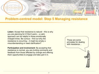 Problem-centred model: Step 5 Managing resistance Listen:  Accept that resistance is natural – this is why you are planning for it! Don’t panic – a calm approach can be helpful in these emotionally charged times. Be curious – find out why the resistance is occurring – it might be simply a misunderstanding or need clarification?  Participation and involvement : By accepting that resistance is normal, you are inviting comments and feedback from those affected by change and offering them opportunities to engage and take part in it.  These are some principles for dealing with resistance… 