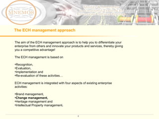The ECH management approach The aim of the ECH management approach is to help you to differentiate your enterprise from others and innovate your products and services, thereby giving you a competitive advantage!  The ECH management is based on  Recognition,  Evaluation,  Implementation and  Re-evaluation of these activities…  ECH management is integrated with four aspects of existing enterprise activities: Brand management,  Change management,  Heritage management and  Intellectual Property management . 