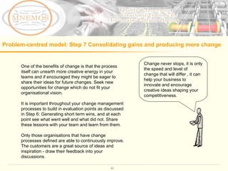 Problem-centred model: Step 7 C onsolidating gains and producing more change   One of the benefits of change is that the process itself can unearth more creative energy in your teams and if encouraged they might be eager to share their ideas for future changes. Seek new opportunities for change which do not fit your organisational vision.  It is important throughout your change management processes to build in evaluation points as discussed in Step 6: Generating short term wins, and at each point see what went well and what did not. Share these lessons with your team and learn from them.  Only those organisations that have change processes defined are able to continuously improve. The customers are a great source of ideas and inspiration - draw their feedback into your discussions.  Change never stops, it is only the speed and level of change that will differ , it can help your business to innovate and encourage creative ideas shaping your competitiveness.  
