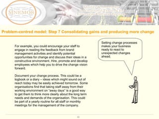 For example, you could encourage your staff to engage in reading the feedback from brand management activities and identify potential opportunities for change and discuss their ideas in a constructive environment. Hire, promote and develop employees which help you to drive the change vision forward.  Document your change process. This could be a logbook or a diary – ideas which might sound out of reach today may be easily achieved tomorrow. Some organisations find that taking staff away from their working environment on “away days” is a good way to get them to think more clearly about the long term needs and demands of the organisation. This could be part of a yearly routine for all staff or monthly meetings for the management of the company.  Setting change processes makes your business ready to react to unexpected changes ahead.  Problem-centred model: Step 7 C onsolidating gains and producing more change   