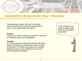 Appreciative change model: Step 1 Discovery  The appreciative model ’s first step is to actively discover the things that make your organisation so good – what is appreciated and valued?  Practice:  Interview your staff members and ask them to comment on what they value in your organisation.  Example: In a focus group ask employees to talk through those things: what about your organisation makes it a good environment? You could use prompts from customer feedback which you have collected as part of your brand management activities.  In your company, are there any good values which your employees appreciate?  