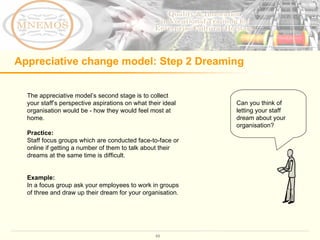 Appreciative change model: Step 2 Dreaming The appreciative model’s second stage is to collect your staff’s perspective aspirations on what their ideal organisation would be - how they would feel most at home. Practice:  Staff focus groups which are conducted face-to-face or online if getting a number of them to talk about their dreams at the same time is difficult.  Example: In a focus group ask your employees to work in groups of three and draw up their dream for your organisation.  Can you think of letting your staff  dream about your organisation?  