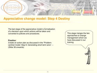 Appreciative change model: Step 4 Destiny The last stage of the appreciative model is formalisation of a decision upon which actions will be taken and converted to policies and procedures.  Practice:  Create an action plan as discussed in the  “Problem-centred model: Step 6: Generating short term wins”. – (Slide 38 onwards)  This stage merges the two approaches to change management which we have discussed in our training.  