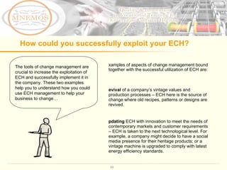 How could you successfully exploit your ECH?  The tools of change management are crucial to increase the exploitation of ECH and successfully implement it in the company. These two examples help you to understand how you could use ECH management to help your business to change…  Examples of aspects of change management bound together with the successful utilization of ECH are: Revival  of a company ’ s vintage values and production processes – ECH here is the source of change where old recipes, patterns or designs are revived.  Updating  ECH with innovation to meet the needs of contemporary markets and customer requirements – ECH is taken to the next technological level. For example, a company might decide to have a social media presence for their heritage products; or a vintage machine is upgraded to comply with latest energy efficiency standards.  