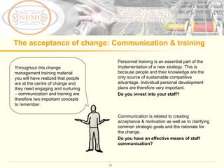 The acceptance of change: Communication & training Throughout this change management training material you will have realized that people are at the centre of change and they need engaging and nurturing – communication and training are therefore two important concepts to remember.  Communication is related to creating acceptance & motivation as well as to clarifying common strategic goals and the rationale for the change. Do you have an effective means of staff communication? Personnel training is an essential part of the implementation of a new strategy. This is because people and their knowledge are the only source of sustainable competitive advantage. Individual personal development plans are therefore very important. Do you invest into your staff?  