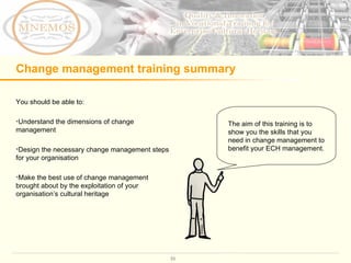 Change management training summary You should be able to: Understand the dimensions of change management Design the necessary change management steps for your organisation Make the best use of change management brought about by the exploitation of your organisation ’ s cultural heritage The aim of this training is to show you the skills that you need in change management to benefit your ECH management.  