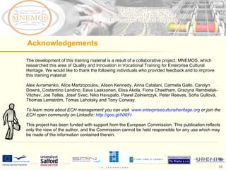 The development of this training material is a result of a collaborative project; MNEMOS, which researched this area of Quality and Innovation in Vocational Training for Enterprise Cultural Heritage. We would like to thank the following individuals who provided feedback and to improve this training material:  Alex Avramenko, Alice Martzopoulou, Alison Kennedy, Anna Catalani, Carmela Gallo, Carolyn Downs, Costantino Landino, Eeva Laaksonen, Elisa Akola, Fiona Cheetham, Grazyna Rembielak-Vitchev, Joe Telles, Josef Svec, Niko Havupalo, Pawel Zolnierczyk, Peter Reeves, Soňa Gullová, Thomas Lemström, Tomas Lehotsky and Tony Conway.  To learn more about ECH management you can visit  www.enterpriseculturalheritage.org  or join the ECH open community on LinkedIn:  http://goo.gl/NXtFr   This project has been funded with support from the European  Commission. This publication reflects only the view of the author, and the Commission cannot be held responsible for any use which may be made of the information contained therein.  Acknowledgements 