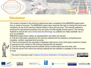 The content included in this training material has been compiled by the MNEMOS project team from a variety of sources. The MNEMOS project team reserves the right to change the terms and conditions of use of this training material without notice and any time. The training material is produced for educational purposes only and does not offer legally binding advice. The training material as well as the  www.enterpriseculturalheritage.org  website are made available “as is” and “as available”.  MNEMOS project team makes no representation and does not warrant: a) That the information selected for the training material and the website is comprehensive, complete, verified, organised and accurate; b) That it is licensed by the copyright or database right owner of any third party content to include or reproduce such content in this training material and the website; c) That the training material and the website will be uninterrupted and error-free; and d) That the server from which the training material and the website is available is free of viruses or bugs.  Disclaimer This work is licensed under  Creative Commons Attribution 3.0 Unported License . 