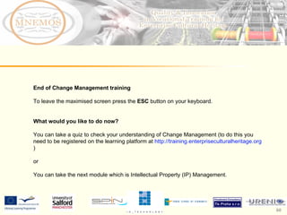 End of Change Management training To leave the maximised screen press the  ESC  button on your keyboard.  What would you like to do now?  You can take a quiz to check your understanding of Change Management (to do this you need to be registered on the learning platform at  http://training.enterpriseculturalheritage.org )  or  You can take the next module which is Intellectual Property (IP) Management.  