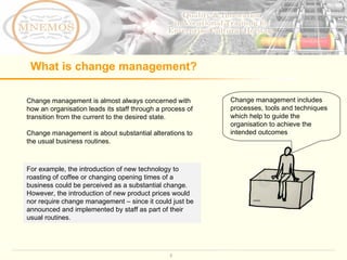 What is change management?  Change management is almost always concerned with how an organisation leads its staff through a process of transition from the current to the desired state. Change management is about substantial alterations to the usual business routines.  Change management includes processes, tools and techniques  which help to guide the organisation to achieve the intended outcomes For example, the introduction of new technology to roasting of coffee or changing opening times of a business could be perceived as a substantial change. However, the introduction of new product prices would nor require change management – since it could just be announced and implemented by staff as part of their usual routines.  