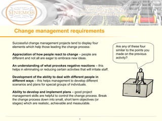 Change management requirements Successful change management projects tend to display four elements which help those leading the change process: Appreciation of how people react to change  – people are different and not all are eager to embrace new ideas. An   understanding of what provokes negative reactions  – this helps in eliminating or reducing certain activities that will irritate staff.  Development of the ability to deal with different people in different ways  – this helps management to develop different scenarios and plans for special groups of individuals.  Ability to develop and implement plans  – good project management skills are helpful to control the change process. Break the change process down into small, short term objectives (or stages) which are realistic, achievable and measurable.  Are any of these four similar to the points you made on the previous activity?  