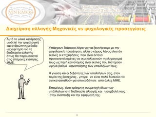 Υπάρχουν διάφοροι λόγοι για να ξεκινήσουμε με την ψυχολογική προσέγγιση, αλλά ο κύριος λόγος είναι ότι εκείνες οι επιχειρήσεις  που είναι έντονα  προσανατολισμένες να εκμεταλλευτούν τη κληρονομιά τους ως πηγή καινοτομίας είναι εκείνες που διατηρούν υψηλό βαθμό  ικανοποίησης των υπαλλήλων τους.  Η γνώση και οι δεξιότητες των υπαλλήλων σας, στον τομέα της βιοτεχνίας , μπορεί  να είναι πολύ δύσκολο να αντικατασταθούν για οποιεσδήποτε  από άλλες ΜΜΕ.  Επομένως, είναι κρίσιμη η συμμετοχή όλων των υπάλληλων στη διαδικασία αλλαγής και  η συμβολή τους  στην ανάπτυξη και την εφαρμογή της.  Διαχείριση αλλαγής : Μηχανικές  vs  ψυχολογικές προσεγγίσεις Αυτό το υλικό κατάρτισης υιοθετεί την ψυχολογική και ανθρώπινη μέθοδο ως αφετηρία για τη διαδικασία αλλαγής  όπως θα παρουσιαστεί στις επόμενες ενότητες. ΜΜΕ.  