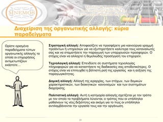 Διαχείριση της οργανωτικής αλλαγής: κύρια παραδείγματα  Ορίστε ορισμένα παραδείγματα τύπων οργανωτικής αλλαγής τα οποία οι επιχειρήσεις  αντιμετωπίζουν εκάστοτε… Στρατηγική αλλαγή:  Αποφασίζετε να προσφέρετε μια καινούργια γραμμή προϊόντων ή υπηρεσιών για να εξυπηρετήσετε καλύτερα τους καταναλωτές σας και να σταματήσετε την παραγωγή των υπαρχουσών προσφορών. Ο στόχος είναι να αλλαχτεί η θεμελιώδης προσέγγιση του επιχειρείν. Τεχνολογική αλλαγή:  Επενδύετε σε συστήματα τεχνολογίας πληροφοριών για να καταστήσετε τις διαδικασίες σας αποδοτικότερες. Ο στόχος είναι να επιτευχθεί η βέλτιστη ροή της εργασίας  και η αύξηση της  παραγωγικότητας.  Δομική αλλαγή:  Αλλαγή της ιεραρχίας, των στόχων, των δομικών χαρακτηριστικών, των διοικητικών  κανονισμών  και των συστημάτων διαχείρισης.  Πολιτιστική αλλαγή:  Αυτή η κατηγορία αλλαγής σχετίζεται με τον τρόπο με τον οποίο τα προβλήματα λύνονται, ο τρόπος που οι υπάλληλοι μαθαίνουν τις νέες δεξιότητες και ακόμη για το πώς οι υπάλληλοι  αντιλαμβάνονται την εργασία τους και την οργάνωση. 