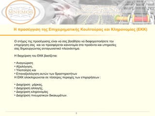 Η προσέγγιση της Επιχειρηματικής Κουλτούρας και Κληρονομίας (ΕΚΚ) Ο στόχος της προσέγγισης είναι να σας βοηθήσει να διαφοροποιήσετε την επιχείρηση σας  και να προσφέρεται καινοτομία στα προϊόντα και υπηρεσίες σας δημιουργώντας ανταγωνιστικό πλεονέκτημα.  Η διαχείριση του ΕΚΚ βασίζεται:  Αναγνώριση   Αξιολόγηση ,  Υλοποίηση και  Επαναξιολόγηση αυτών των δραστηριοτήτων Η ΕΚΚ ολοκληρώνεται σε τέσσερες περιοχές των επιχειρήσεων  : Διαχείριση  μάρκας ,  Διαχείριση αλλαγής ,  Διαχείριση κληρονομίας   Διαχείριση πνευματικών δικαιωμάτων . 