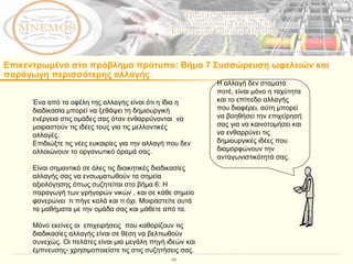 Επικεντρωμένο στο πρόβλημα πρότυπο :  Βήμα 7 Συσσώρευση ωφελειών και παράγωγη περισσότερης αλλαγής Ένα από τα οφέλη της αλλαγής είναι ότι η ίδια η διαδικασία μπορεί να ξεθάψει τη δημιουργική ενέργεια στις ομάδες σας όταν ενθαρρύνονται  να μοιραστούν τις ιδέες τους για τις μελλοντικές αλλαγές.  Επιδιώξτε τις νέες ευκαιρίες για την αλλαγή που δεν αλλοιώνουν το οργανωτικό όραμά σας.  Είναι σημαντικό σε όλες τις διοικητικές διαδικασίες αλλαγής σας να ενσωματωθούν τα σημεία αξιολόγησης όπως συζητείται στο βήμα 6: Η παραγωγή των γρήγορών νικών , και σε κάθε σημείο φανερώνει  τι πήγε καλά και τι όχι. Μοιραστείτε αυτά τα μαθήματα με την ομάδα σας και μάθετε από τα.  Μόνο εκείνες οι  επιχειρήσεις  που καθορίζουν τις διαδικασίες αλλαγής είναι σε θέση να βελτιωθούν συνεχώς. Οι πελάτες είναι μια μεγάλη πηγή ιδεών και έμπνευσης- χρησιμοποιείστε τις στις συζητήσεις σας.  Η αλλαγή δεν σταματά ποτέ, είναι μόνο η ταχύτητα και το επίπεδο αλλαγής που διαφέρει, αύτη μπορεί να βοηθήσει την επιχείρησή σας για να καινοτομήσει και να ενθαρρύνει τις δημιουργικές ιδέες που διαμορφώνουν την ανταγωνιστικότητά σας.  