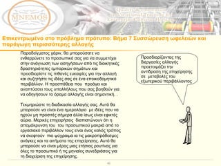 Παραδείγματος χάριν, θα μπορούσατε να ενθαρρύνετε το προσωπικό σας για να συμμετέχει στην ανάγνωση των εισηγήσεων από τις διοικητικές δραστηριότητες εμπορικών σημάτων και προσδιορίστε τις πιθανές ευκαιρίες για την αλλαγή και συζητήστε τις ιδέες σας σε ένα εποικοδομητικό περιβάλλον. Η προσπάθεια που  προάγει και αναπτύσσει τους υπαλλήλους που σας βοηθούν για να οδηγήσουν το όραμα αλλαγής είναι σημαντική. . Τεκμηριώστε τη διαδικασία αλλαγής σας. Αυτό θα μπορούσε να είναι ένα ημερολόγιο  με ιδέες που να ηχούν μη προσιτές σήμερα άλλα ίσως είναι εφικτές αύριο. Μερικές επιχειρήσεις  διαπιστώνουν ότι η απομάκρυνση του  του προσωπικού μακριά από το εργασιακό περιβάλλον τους είναι ένας καλός τρόπος να σκεφτούν  πιο ψύχραιμα ια τις μακροπρόθεσμες ανάγκες και τα αιτήματα της επιχείρησης. Αυτό θα μπορούσε να είναι μέρος μιας ετήσιας ρουτίνας για όλες το προσωπικό ή τις μηνιαίες συνεδριάσεις για τη διαχείριση της επιχείρησης.  Προσδιορίζοντας της διεργασίες αλλαγής προετοιμάζει την αντίδραση της επιχείρησης σε  μεταβολές του εξωτερικού περιβάλλοντος Επικεντρωμένο στο πρόβλημα πρότυπο :  Βήμα 7 Συσσώρευση ωφελειών και παράγωγη περισσότερης αλλαγής 