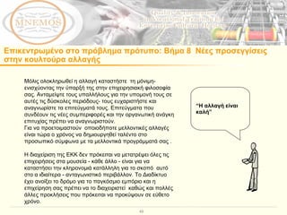 Επικεντρωμένο στο πρόβλημα πρότυπο :  Βήμα 8  Νέες προσεγγίσεις  στην κουλτούρα αλλαγής  Μόλις ολοκληρωθεί η αλλαγή καταστήστε  τη μόνιμη- ενισχύοντας την ύπαρξή της στην επιχειρησιακή φιλοσοφία σας. Ανταμείψτε τους υπαλλήλους για την υπομονή τους σε αυτές τις δύσκολες περιόδους- τους ευχαριστήστε και αναγνωρίστε τα επιτεύγματά τους. Επιτεύγματα που συνδέουν τις νέες συμπεριφορές και την οργανωτική ανάγκη επιτυχίας πρέπει να αναγνωριστούν.  Για να προετοιμαστούν  οποιοδήποτε μελλοντικές αλλαγές είναι τώρα ο χρόνος να δημιουργηθεί ταλέντο στο προσωπικό σύμφωνα με τα μελλοντικά προγράμματά σας .  Η διαχείριση της ΕΚΚ δεν πρόκειται να μετατρέψει όλες τις επιχειρήσεις στα μουσεία - κάθε άλλο - είναι για να καταστήσει την κληρονομιά κατάλληλη για το σκοπό  αυτό στο α ιδιαίτερα - ανταγωνιστικό περιβάλλον. Το Διαδίκτυο έχει ανοίξει το δρόμο για το παγκόσμιο εμπόριο και η επιχείρηση σας πρέπει να το διαχειριστεί  καθώς και πολλές άλλες προκλήσεις που πρόκειται να προκύψουν σε εύθετο χρόνο.  “ Η αλλαγή είναι καλή”   