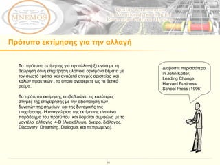 Πρότυπο εκτίμησης για την αλλαγή Το  πρότυπο εκτίμησης για την αλλαγή ξεκινάει με τη θεώρηση ότι η επιχείρηση υλοποιεί ορισμένα θέματα με τον σωστό τρόπο  και αναζητεί στιγμές αριστείας  και καλών πρακτικών , το όποιο αναφέρετε ως το θετικό ρεύμα.  Το πρότυπο εκτίμησης επιβεβαιώνει τις καλύτερες στιγμές της επιχείρησης με την αξιοποίηση των δυνατών της σημείων  και της δυναμικής της επιχείρησης. Η αναγνώριση της εκτίμησης είναι ένα παράδειγμα του προτύπου  και δομείται συμφώνα με το μοντέλο  αλλαγής  4-D ( Ανακάλυψη, όνειρο, διάλογος,  Discovery, Dreaming, Dialogue,  και πεπρωμένο ).  Διαβάστε περισσότερο  in John Kotter, Leading Change, Harvard Business School Press (1996) 