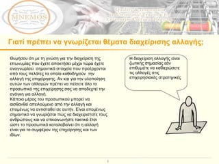 Γιατί πρέπει να γνωρίζεται θέματα διαχείρισης αλλαγής;  Θυμήσου ότι με τη γνώση για την διαχείριση της επωνυμίας που έχετε αποκτήσει μέχρι τώρα έχετε αναγνωρίσει  σημαντικά στοιχεία που προέρχονται από τους πελάτες τα οποία καθοδηγούν  την αλλαγή της επιχείρησης. Αν και για την υλοποίηση αυτών των αλλαγών πρέπει να πείσετε όλο το προσωπικό της επιχείρησης σας να αποδεχτεί την ανάγκη για αλλαγή.  Κάποιο μέρος του προσωπικού μπορεί να αισθανθεί απειλούμενο από την αλλαγή και επομένως να αντισταθεί σε αυτήν. Είναι επομένως σημαντικό να γνωρίζεται πώς να διαχειριστείτε τους ανθρώπους και να επικοινωνήστε τακτικά έτσι ώστε το προσωπικό καταλαβαίνει ότι η αλλαγή είναι για το συμφέρον της επιχείρησης και των ιδίων. Η διαχείριση αλλαγής είναι ζωτικής σημασίας εάν επιθυμείτε να καθιερώσετε  τις αλλαγές στις επιχειρησιακές στρατηγικές  ή τους στόχους σας.  