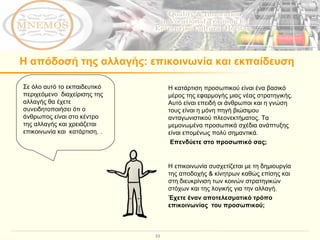 Η απόδοσή της αλλαγής :  επικοινωνία και εκπαίδευση  Σε όλο αυτό το εκπαιδευτικό περιχεόμενο  διαχείρισης της αλλαγής θα έχετε συνειδητοποιήσει ότι ο άνθρωπος είναι στο κέντρο της αλλαγής και χρειάζεται  επικοινωνία και  κατάρτιση. .  Η επικοινωνία συσχετίζεται με τη δημιουργία της αποδοχής & κίνητρων καθώς επίσης και στη διευκρίνιση των κοινών στρατηγικών στόχων και της λογικής για την αλλαγή.  Έχετε έναν αποτελεσματικό τρόπο επικοινωνίας  του προσωπικού;  Η κατάρτιση προσωπικού είναι ένα βασικό μέρος της εφαρμογής μιας νέας στρατηγικής. Αυτό είναι επειδή οι άνθρωποι και η γνώση τους είναι η μόνη πηγή βιώσιμου ανταγωνιστικού πλεονεκτήματος. Τα μεμονωμένα προσωπικά σχέδια ανάπτυξης είναι επομένως πολύ σημαντικά. Επενδύετε στο προσωπικό σας;  