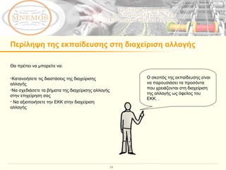 Περίληψη της εκπαίδευσης στη διαχείριση αλλαγής  Θα πρέπει να μπορείτε να : Κατανοήσετε τις διαστάσεις της διαχείρισης αλλαγής Να σχεδιάσετε τα βήματα της διαχείρισης αλλαγής στην επιχείρηση σας Να αξιοποιήσετε την ΕΚΚ στην διαχείριση αλλαγής Ο σκοπός της εκπαίδευσης είναι να παρουσιάσει τα προσόντα που χρειάζονται στη διαχείριση  της αλλαγής ως όφελος του ΕΚΚ.  .  