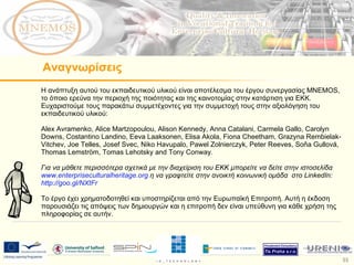 Η ανάπτυξη αυτού του εκπαιδευτικού υλικού είναι αποτέλεσμα του έργου συνεργασίας  MNEMOS,  το όποιο ερεύνα την περιοχή της ποιότητας και της καινοτομίας στην κατάρτιση για ΕΚΚ. Ευχαριστούμε τους παρακάτω συμμετέχοντες για την συμμετοχή τους στην αξιολόγηση του εκπαιδευτικού υλικού: Alex Avramenko, Alice Martzopoulou, Alison Kennedy, Anna Catalani, Carmela Gallo, Carolyn Downs, Costantino Landino, Eeva Laaksonen, Elisa Akola, Fiona Cheetham, Grazyna Rembielak-Vitchev, Joe Telles, Josef Svec, Niko Havupalo, Pawel Zolnierczyk, Peter Reeves, Soňa Gullová, Thomas Lemström, Tomas Lehotsky and Tony Conway.  Για να μάθετε περισσότερα σχετικά με την διαχείριση του ΕΚΚ μπορείτε να δείτε στην ιστοσελίδα  www.enterpriseculturalheritage.org   η να γραφτείτε στην ανοικτή κοινωνική ομάδα  στο  LinkedIn:  http://goo.gl/NXtFr   Το έργο έχει χρηματοδοτηθεί και υποστηρίζεται από την Ευρωπαϊκή Επιτροπή. Αυτή η έκδοση παρουσιάζει τις απόψεις των δημιουργών και η επιτροπή δεν είναι υπεύθυνη για κάθε χρήση της πληροφορίας σε αυτήν.  Αναγνωρίσεις 