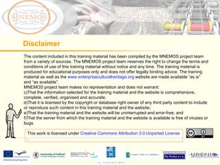 The content included in this training material has been compiled by the MNEMOS project team from a variety of sources. The MNEMOS project team reserves the right to change the terms and conditions of use of this training material without notice and any time. The training material is produced for educational purposes only and does not offer legally binding advice. The training material as well as the  www.enterpriseculturalheritage.org  website are made available “as is” and “as available”.  MNEMOS project team makes no representation and does not warrant: That the information selected for the training material and the website is comprehensive, complete, verified, organised and accurate; That it is licensed by the copyright or database right owner of any third party content to include or reproduce such content in this training material and the website; That the training material and the website will be uninterrupted and error-free; and That the server from which the training material and the website is available is free of viruses or bugs.  Disclaimer This work is licensed under  Creative Commons Attribution 3.0 Unported License . 