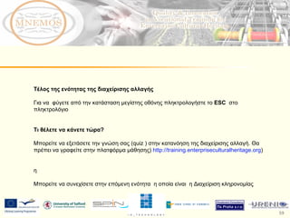 Τέλος της ενότητας της διαχείρισης αλλαγής  Για να  φύγετε από την κατάσταση μεγίστης οθόνης πληκτρολογήστε το  ESC   στο πληκτρολόγιο Τι θέλετε να κάνετε τώρα ?  Μπορείτε να εξετάσετε την γνώση σας ( quiz  ) στην κατανόηση της διαχείρισης αλλαγή. Θα πρέπει να γραφείτε στην πλατφόρμα μάθησης)  http://training.enterpriseculturalheritage.org )  η Μπορείτε να συνεχίσετε στην επόμενη ενότητα  η οποία είναι  η Διαχείριση κληρονομίας 