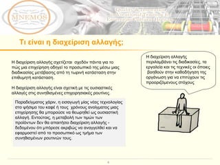 Τι είναι η διαχείριση αλλαγής; Η διαχείριση αλλαγής σχετίζεται  σχεδόν πάντα για το πώς μια επιχείρηση οδηγεί το προσωπικό της μέσω μιας διαδικασίας μετάβασης από τη τωρινή κατάσταση στην επιθυμητή κατάσταση.  Η διαχείριση αλλαγής είναι σχετική με τις ουσιαστικές αλλαγές στις συνηθισμένες επιχειρησιακές ρουτίνες.  Η διαχείριση αλλαγής περιλαμβάνει τις διαδικασίες, τα εργαλεία και τις τεχνικές οι όποιες  βοηθούν στην καθοδήγηση της  οργάνωση για να επιτύχουν τις προοριζόμενους στόχους Παραδείγματος χάριν, η εισαγωγή μίας νέας τεχνολογίας στο ψήσιμο του καφέ ή τους  χρόνους ανοίγματος μιας επιχείρησης θα μπορούσε να θεωρηθεί ως ουσιαστική αλλαγή. Εντούτοις, η μεταβολή των τιμών των προϊόντων δεν θα απαιτήσει διαχείριση αλλαγής - δεδομένου ότι μπόρεσε ακριβώς να αναγγελθεί και να εφαρμοστεί από το προσωπικό ως τμήμα των συνηθισμένων ρουτινών τους.  